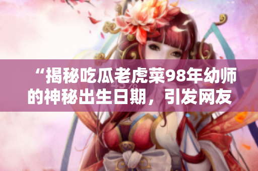“揭秘吃瓜老虎菜98年幼師的神秘出生日期，引發(fā)網(wǎng)友熱議”