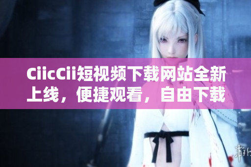 CiicCii短視頻下載網(wǎng)站全新上線，便捷觀看，自由下載，內(nèi)容豐富，歡迎體驗