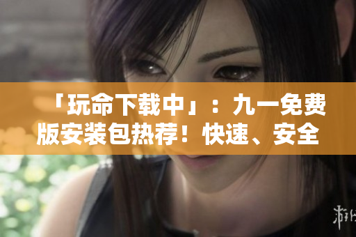 「玩命下載中」：九一免費版安裝包熱薦！快速、安全，為您提供最暢快的游戲體驗。