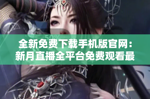 全新免費下載手機版官網：新月直播全平臺免費觀看最新直播內容
