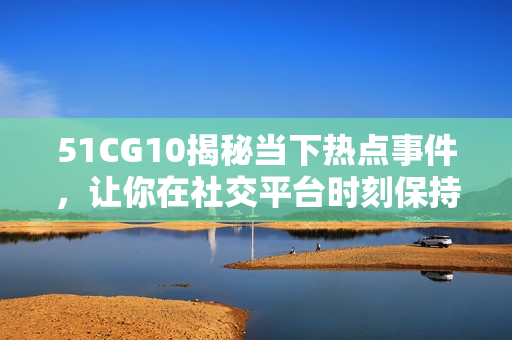 51CG10揭秘當下熱點事件，讓你在社交平臺時刻保持關注