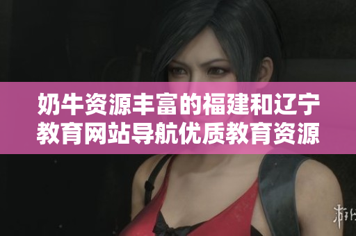 奶牛資源豐富的福建和遼寧教育網(wǎng)站導(dǎo)航優(yōu)質(zhì)教育資源一站式檢索