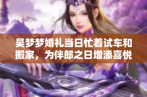 吳夢夢婚禮當日忙著試車和搬家，為伴郎之日增添喜悅