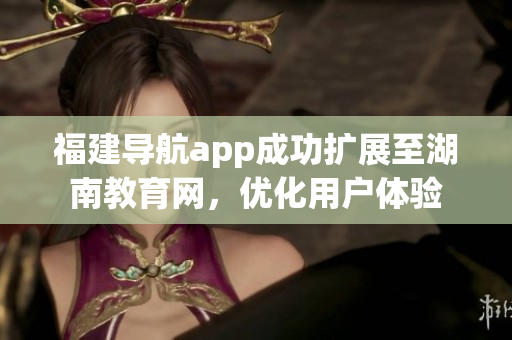 福建導航app成功擴展至湖南教育網(wǎng)，優(yōu)化用戶體驗