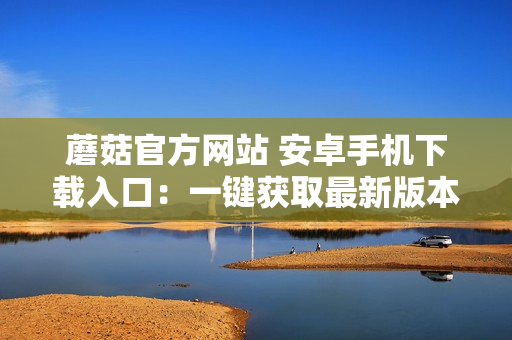 蘑菇官方網(wǎng)站 安卓手機(jī)下載入口：一鍵獲取最新版本應(yīng)用程序