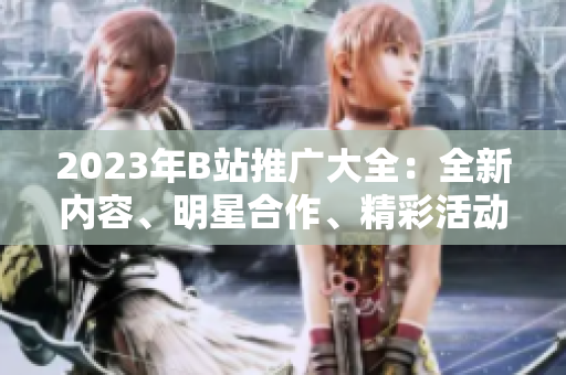 2023年B站推廣大全：全新內(nèi)容、明星合作、精彩活動一網(wǎng)打盡