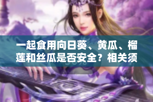 一起食用向日葵、黃瓜、榴蓮和絲瓜是否安全？相關(guān)須知讓您明白調(diào)配的技巧