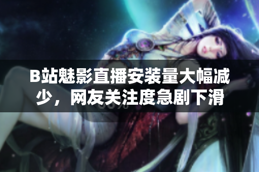 B站魅影直播安裝量大幅減少，網(wǎng)友關(guān)注度急劇下滑