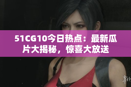 51CG10今日熱點：最新瓜片大揭秘，驚喜大放送