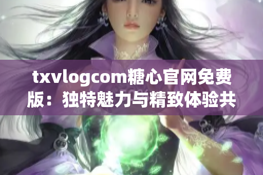 txvlogcom糖心官網(wǎng)免費版：獨特魅力與精致體驗共融
