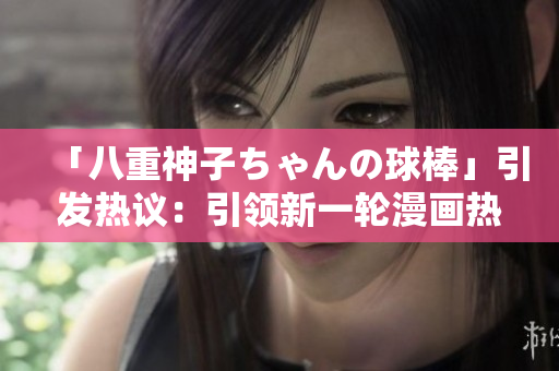 「八重神子ちゃんの球棒」引發(fā)熱議：引領(lǐng)新一輪漫畫熱潮