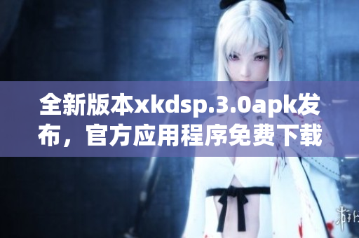 全新版本xkdsp.3.0apk發(fā)布，官方應(yīng)用程序免費下載
