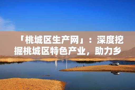 「桃城區(qū)生產(chǎn)網(wǎng)」：深度挖掘桃城區(qū)特色產(chǎn)業(yè)，助力鄉(xiāng)村振興