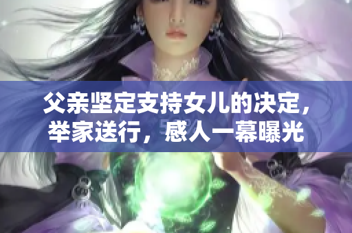 父親堅(jiān)定支持女兒的決定，舉家送行，感人一幕曝光