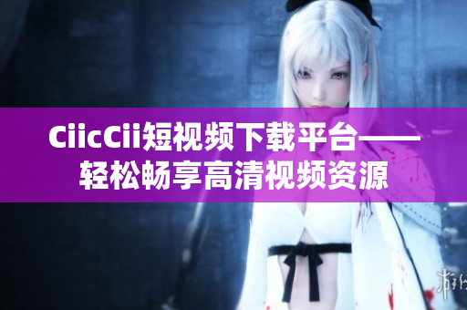 CiicCii短視頻下載平臺(tái)——輕松暢享高清視頻資源