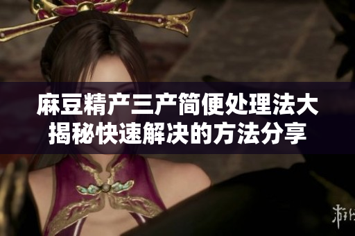 麻豆精產(chǎn)三產(chǎn)簡(jiǎn)便處理法大揭秘快速解決的方法分享