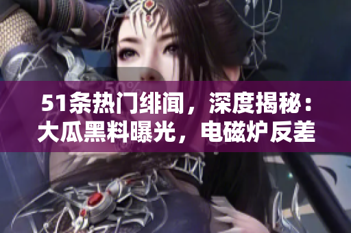 51條熱門緋聞，深度揭秘：大瓜黑料曝光，電磁爐反差婊驚現(xiàn)