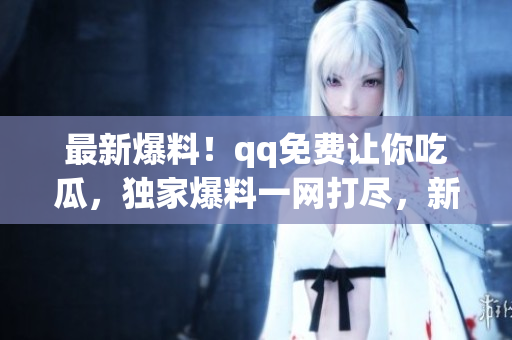 最新爆料！qq免費讓你吃瓜，獨家爆料一網(wǎng)打盡，新鮮八卦全在此！速來圍觀！