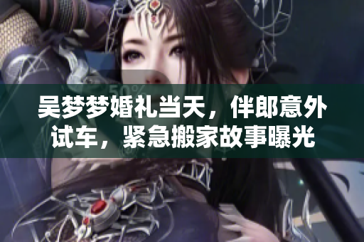 吳夢夢婚禮當(dāng)天，伴郎意外試車，緊急搬家故事曝光