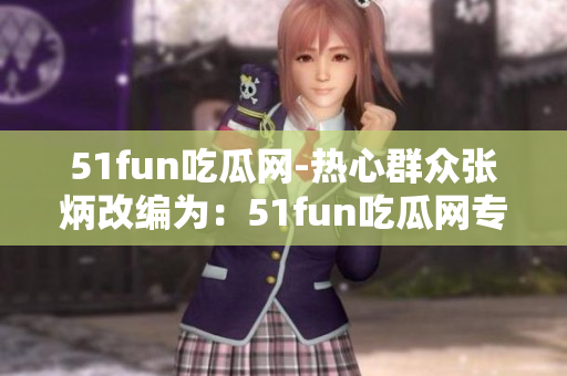 51fun吃瓜網(wǎng)-熱心群眾張炳改編為：51fun吃瓜網(wǎng)專訪：熱心網(wǎng)友張炳分享精彩故事