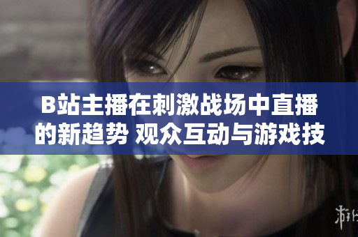 B站主播在刺激戰(zhàn)場中直播的新趨勢 觀眾互動與游戲技巧實(shí)時分享