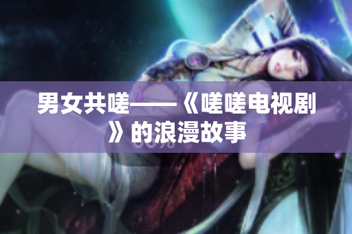 男女共嗟——《嗟嗟電視劇》的浪漫故事