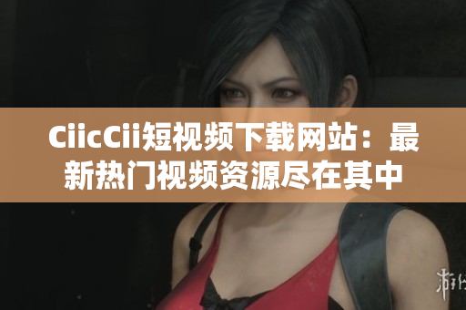 CiicCii短視頻下載網(wǎng)站：最新熱門(mén)視頻資源盡在其中