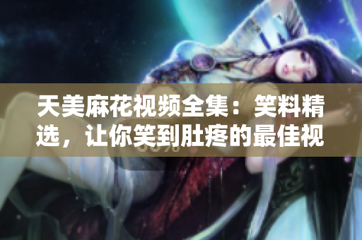 天美麻花視頻全集：笑料精選，讓你笑到肚疼的最佳視頻合集
