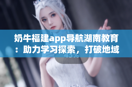 奶牛福建app導(dǎo)航湖南教育：助力學(xué)習(xí)探索，打破地域限制，提供豐富資源