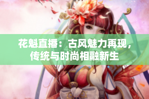 花魁直播：古風(fēng)魅力再現(xiàn)，傳統(tǒng)與時(shí)尚相融新生