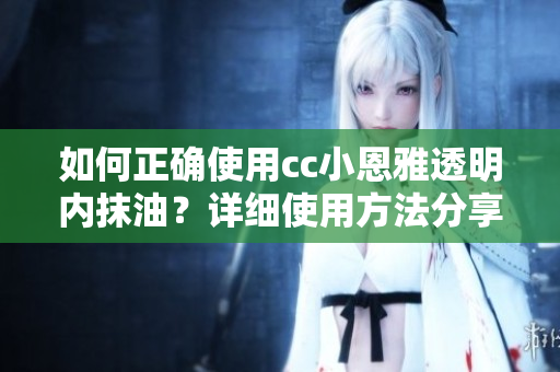 如何正確使用cc小恩雅透明內(nèi)抹油？詳細(xì)使用方法分享