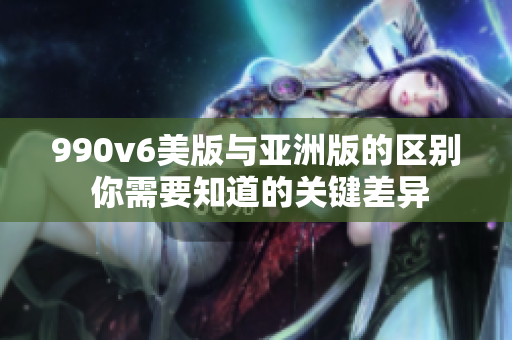990v6美版與亞洲版的區(qū)別 你需要知道的關(guān)鍵差異