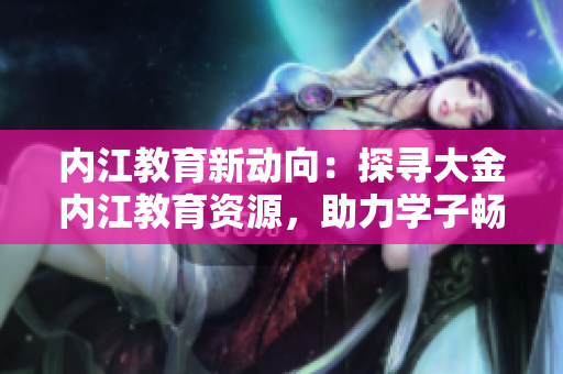 內(nèi)江教育新動(dòng)向：探尋大金內(nèi)江教育資源，助力學(xué)子暢游求知之路