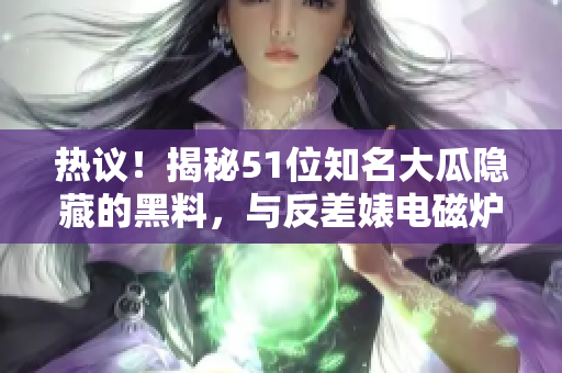 熱議！揭秘51位知名大瓜隱藏的黑料，與反差婊電磁爐驚人對比助陣話題飆升.