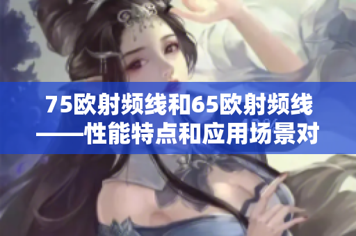 75歐射頻線和65歐射頻線——性能特點(diǎn)和應(yīng)用場(chǎng)景對(duì)比