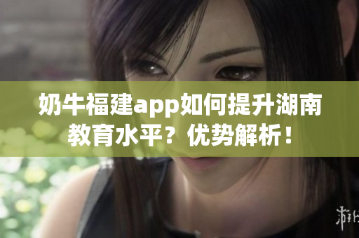 奶牛福建app如何提升湖南教育水平？優(yōu)勢解析！