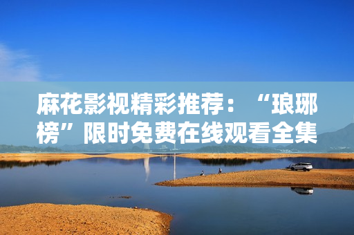 麻花影視精彩推薦：“瑯琊榜”限時免費在線觀看全集，高清流暢，海量劇集等你來看