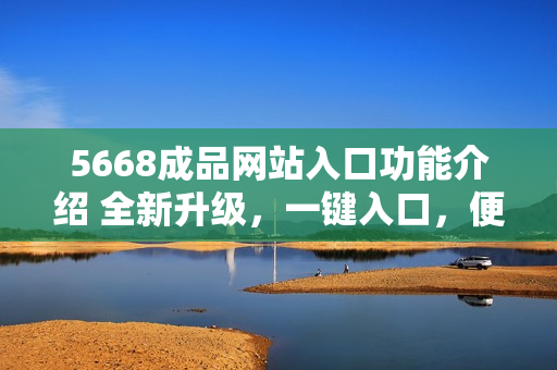 5668成品網(wǎng)站入口功能介紹 全新升級(jí)，一鍵入口，便捷高效！