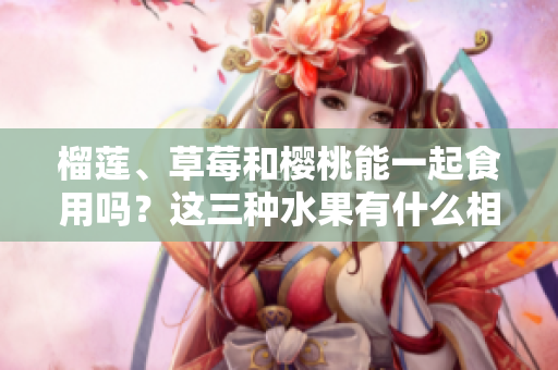 榴蓮、草莓和櫻桃能一起食用嗎？這三種水果有什么相容性和禁忌嗎？一起食用有哪些好處和壞處？