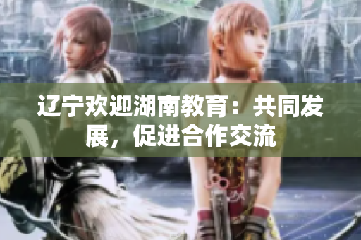 遼寧歡迎湖南教育：共同發(fā)展，促進(jìn)合作交流