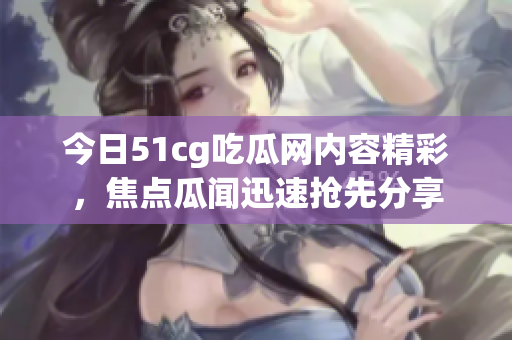 今日51cg吃瓜網(wǎng)內(nèi)容精彩，焦點瓜聞迅速搶先分享