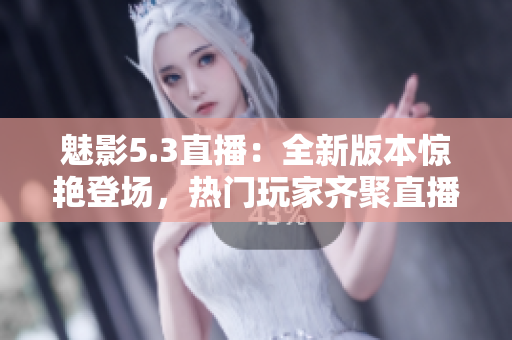 魅影5.3直播：全新版本驚艷登場，熱門玩家齊聚直播間！