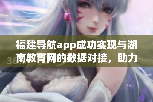 福建導航app成功實現(xiàn)與湖南教育網(wǎng)的數(shù)據(jù)對接，助力用戶暢游教育資源海洋