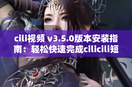 cili視頻 v3.5.0版本安裝指南：輕松快速完成cilicili短視頻的安裝