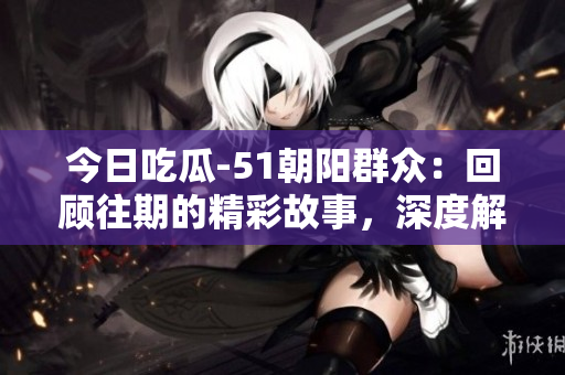今日吃瓜-51朝陽群眾：回顧往期的精彩故事，深度解讀八卦熱點