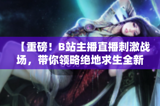 【重磅！B站主播直播刺激戰(zhàn)場(chǎng)，帶你領(lǐng)略絕地求生全新視角】