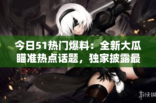 今日51熱門爆料：全新大瓜瞄準(zhǔn)熱點(diǎn)話題，獨(dú)家披露最新熱門事件