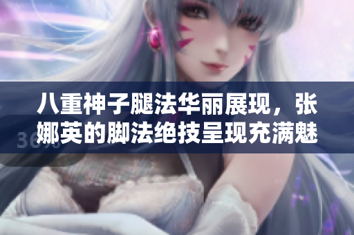 八重神子腿法華麗展現(xiàn)，張娜英的腳法絕技呈現(xiàn)充滿魅力的舞臺(tái)表演