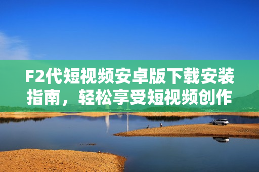 F2代短視頻安卓版下載安裝指南，輕松享受短視頻創(chuàng)作和分享