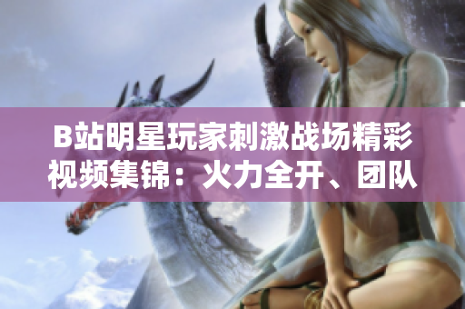 B站明星玩家刺激戰(zhàn)場精彩視頻集錦：火力全開、團(tuán)隊配合炸裂引爆全場 